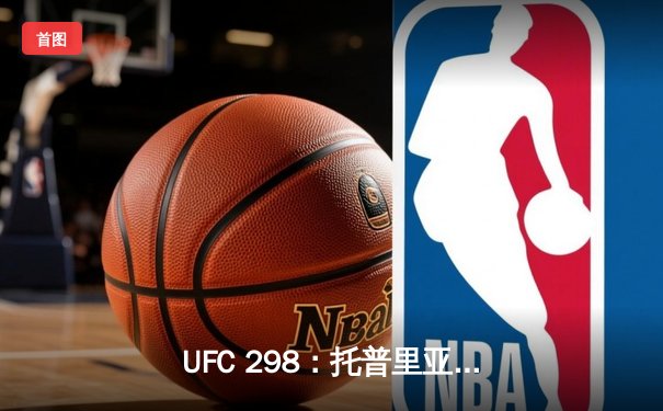 UFC 298：托普里亚KO沃尔卡诺夫斯基登顶，篮球赛场浙江东阳光药加时险胜深圳
