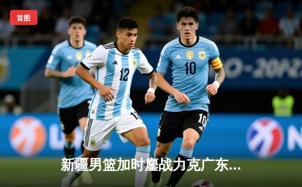 新疆男篮加时鏖战力克广东，阿不都27+11锁定胜局，周琦伤退引发关注